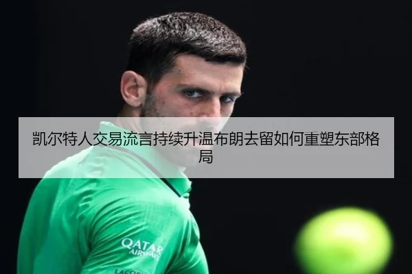 凯尔特人交易流言持续升温布朗去留如何重塑东部格局